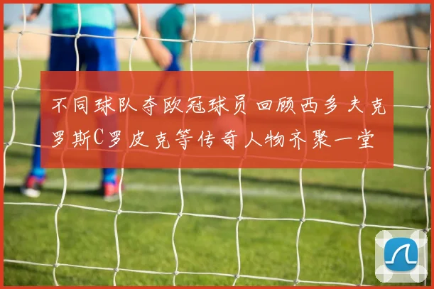 不同球队夺欧冠球员回顾西多夫克罗斯C罗皮克等传奇人物齐聚一堂
