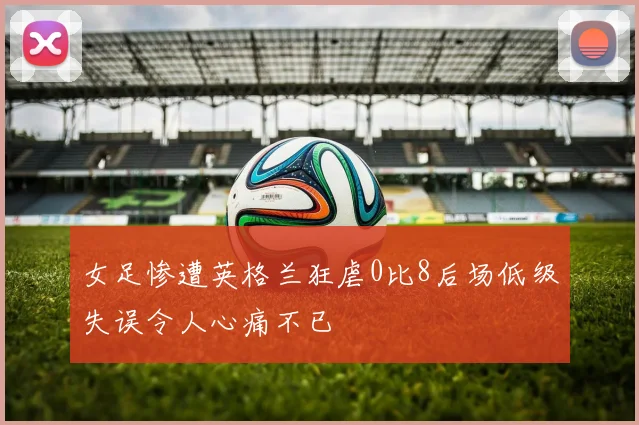 女足惨遭英格兰狂虐0比8后场低级失误令人心痛不已