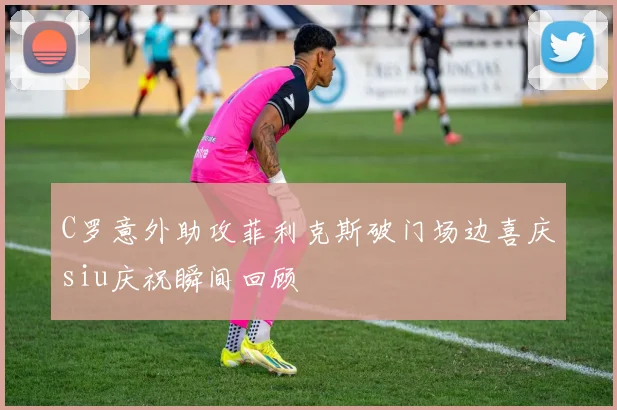 C罗意外助攻菲利克斯破门场边喜庆siu庆祝瞬间回顾