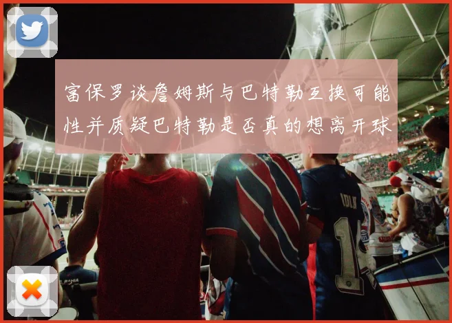 富保罗谈詹姆斯与巴特勒互换可能性并质疑巴特勒是否真的想离开球队