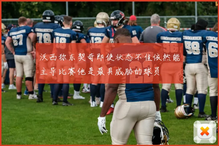 沃西称东契奇即使状态不佳依然能主导比赛他是最具威胁的球员