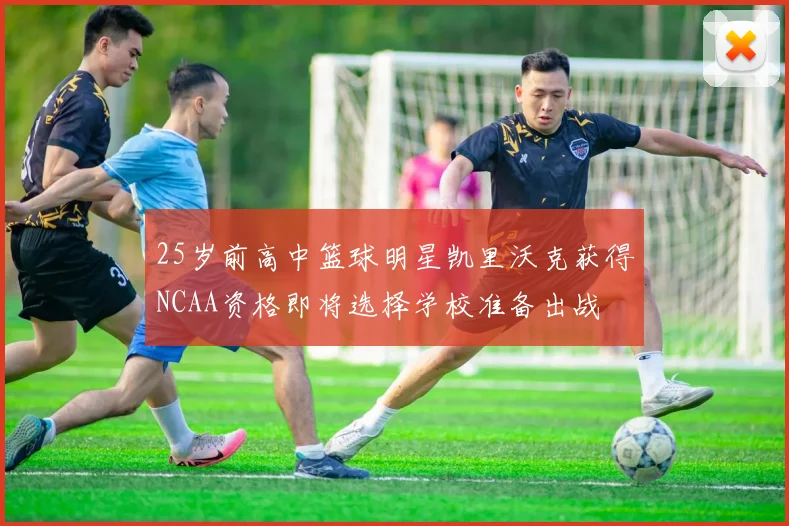 25岁前高中篮球明星凯里沃克获得NCAA资格即将选择学校准备出战