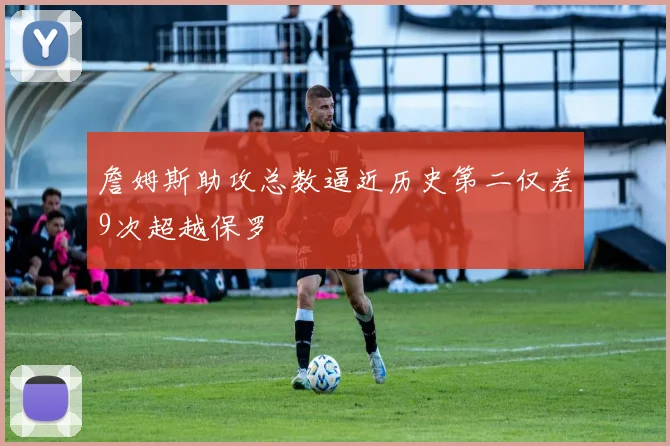 詹姆斯助攻总数逼近历史第二仅差9次超越保罗