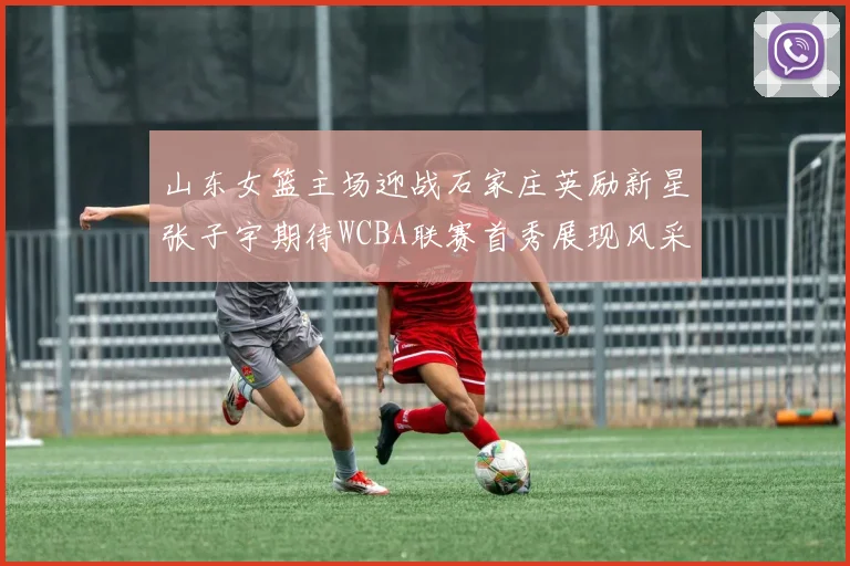 山东女篮主场迎战石家庄英励新星张子宇期待WCBA联赛首秀展现风采
