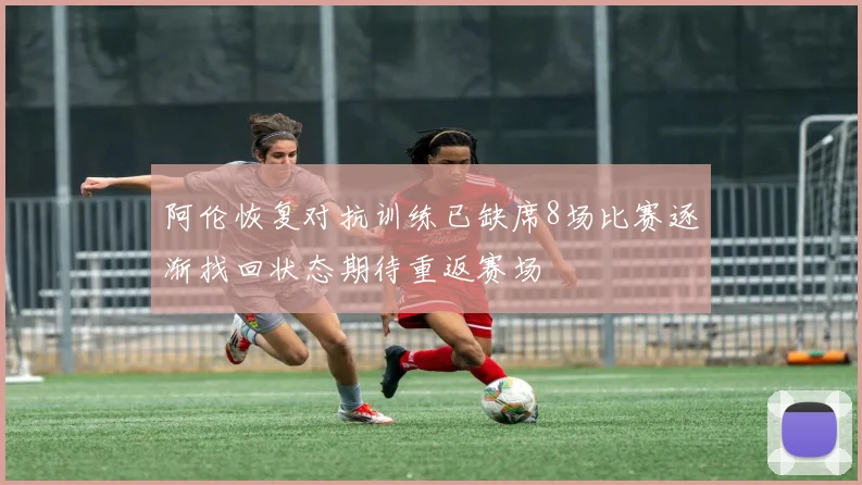 阿伦恢复对抗训练已缺席8场比赛逐渐找回状态期待重返赛场