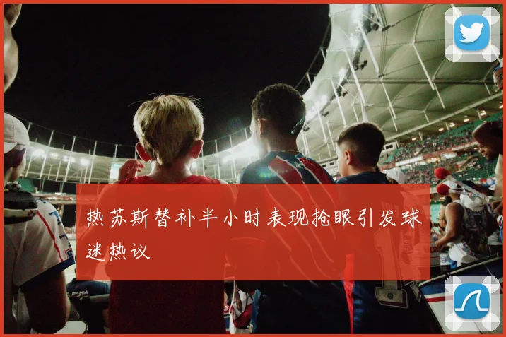 热苏斯替补半小时表现抢眼引发球迷热议