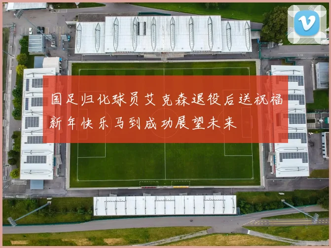国足归化球员艾克森退役后送祝福新年快乐马到成功展望未来