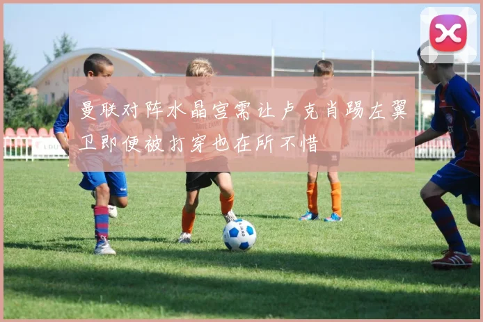 曼联对阵水晶宫需让卢克肖踢左翼卫即便被打穿也在所不惜