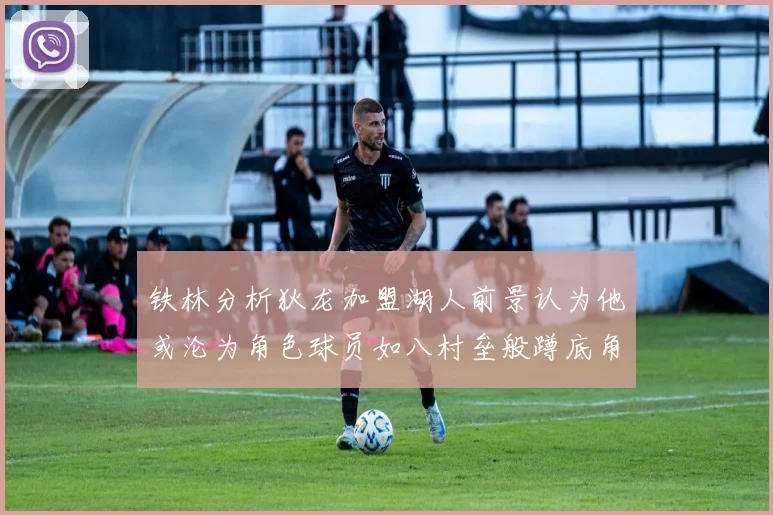 铁林分析狄龙加盟湖人前景认为他或沦为角色球员如八村垒般蹲底角