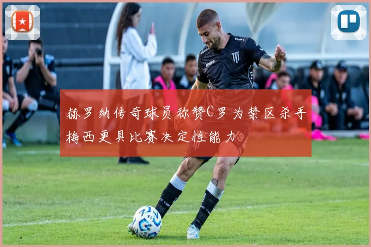 赫罗纳传奇球员称赞C罗为禁区杀手梅西更具比赛决定性能力