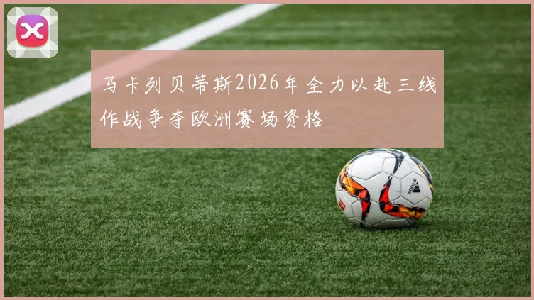 马卡列贝蒂斯2026年全力以赴三线作战争夺欧洲赛场资格