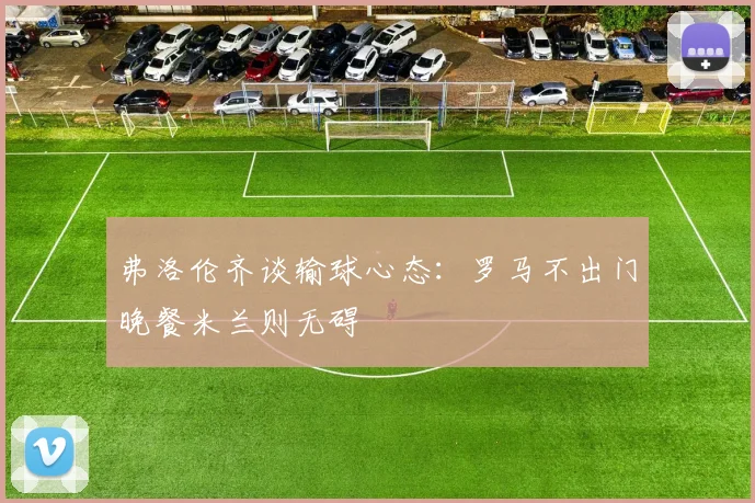弗洛伦齐谈输球心态：罗马不出门晚餐米兰则无碍