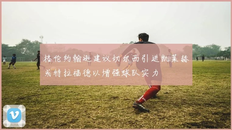 格伦约翰逊建议切尔西引进凯莱赫或特拉福德以增强球队实力