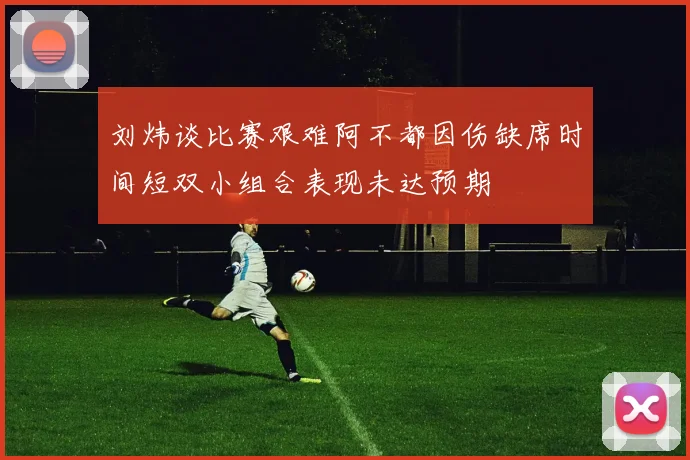 刘炜谈比赛艰难阿不都因伤缺席时间短双小组合表现未达预期