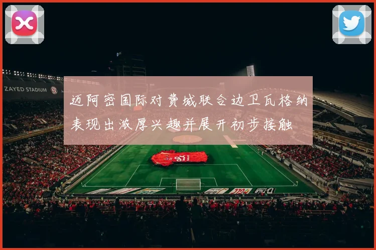 迈阿密国际对费城联合边卫瓦格纳表现出浓厚兴趣并展开初步接触