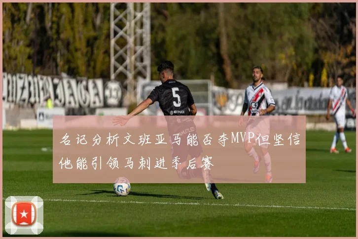 名记分析文班亚马能否夺MVP但坚信他能引领马刺进季后赛