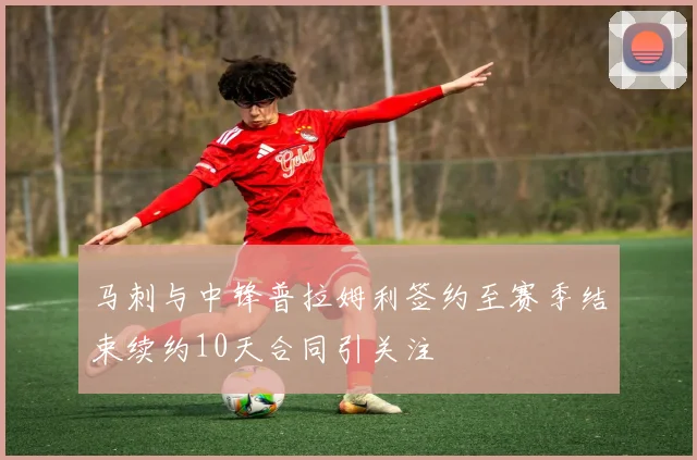 马刺与中锋普拉姆利签约至赛季结束续约10天合同引关注