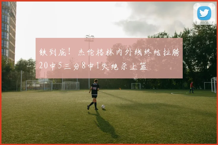 铁到底！杰伦格林内外线终结拉胯20中5三分8中1失绝杀上篮