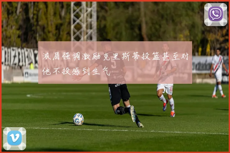 浓眉强调激励克里斯蒂投篮甚至对他不投感到生气