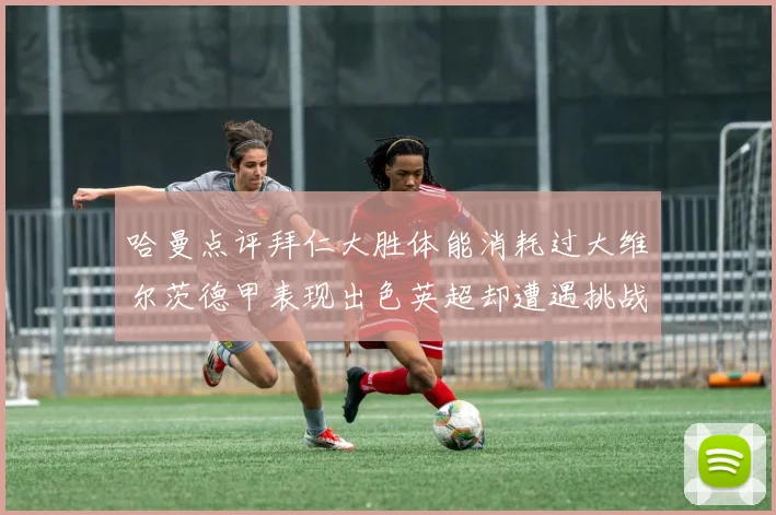 哈曼点评拜仁大胜体能消耗过大维尔茨德甲表现出色英超却遭遇挑战