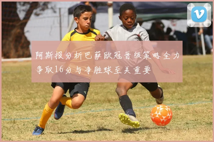 阿斯报分析巴萨欧冠晋级策略全力争取16分与净胜球至关重要