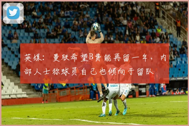 英媒：曼联希望B费能再留一年，内部人士称球员自己也倾向于留队