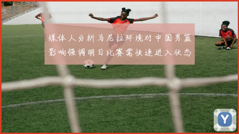 媒体人分析马尼拉环境对中国男篮影响强调明日比赛需快速进入状态