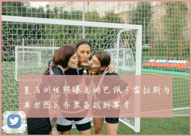 皇马训练照曝光姆巴佩卡雷拉斯与库尔图瓦齐聚备战新赛季