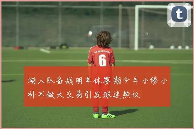 湖人队备战明年休赛期今年小修小补不做大交易引发球迷热议