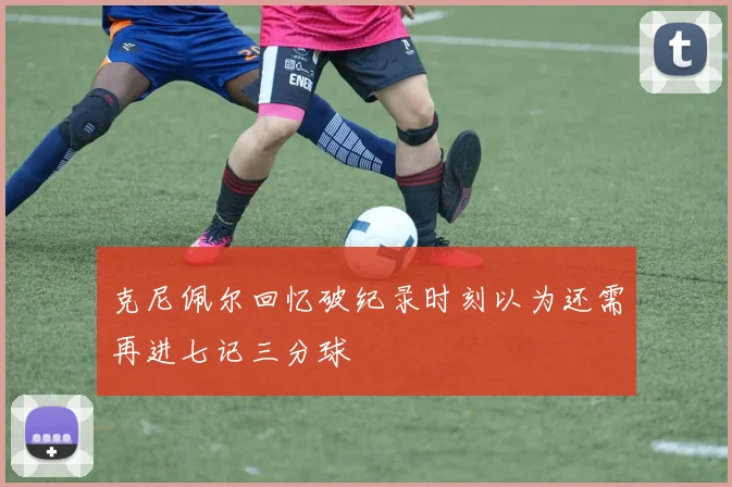 克尼佩尔回忆破纪录时刻以为还需再进七记三分球