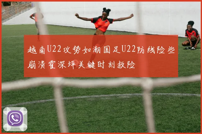 越南U22攻势如潮国足U22防线险些崩溃霍深坪关键时刻救险