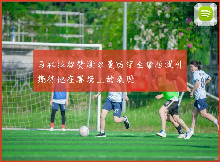 马祖拉称赞谢尔曼防守全能性提升期待他在赛场上的表现