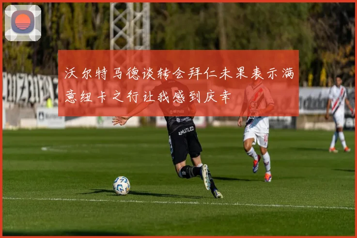 沃尔特马德谈转会拜仁未果表示满意纽卡之行让我感到庆幸