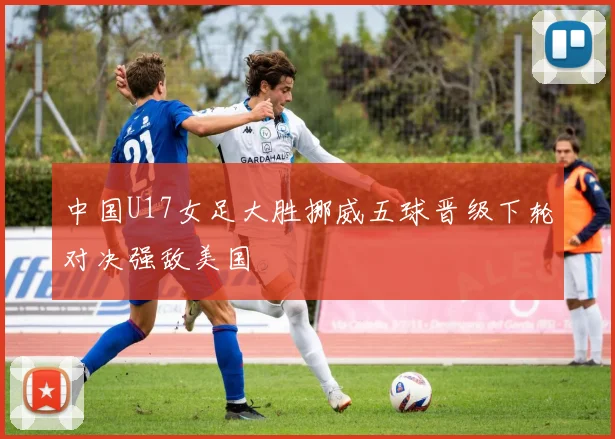 中国U17女足大胜挪威五球晋级下轮对决强敌美国