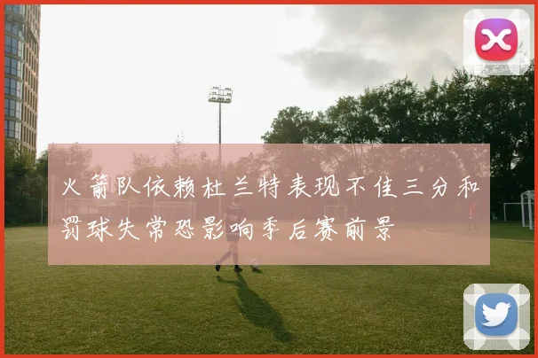 火箭队依赖杜兰特表现不佳三分和罚球失常恐影响季后赛前景