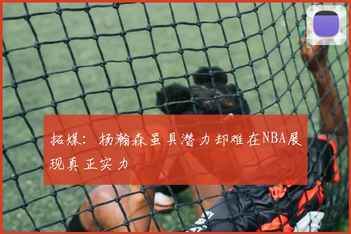 拓媒：杨瀚森虽具潜力却难在NBA展现真正实力