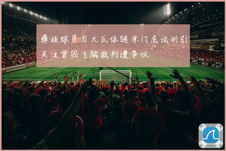 彝族球员日火瓦体随津门虎试训引关注曾因飞踹裁判遭争议