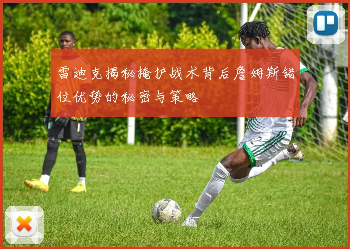 雷迪克揭秘掩护战术背后詹姆斯错位优势的秘密与策略