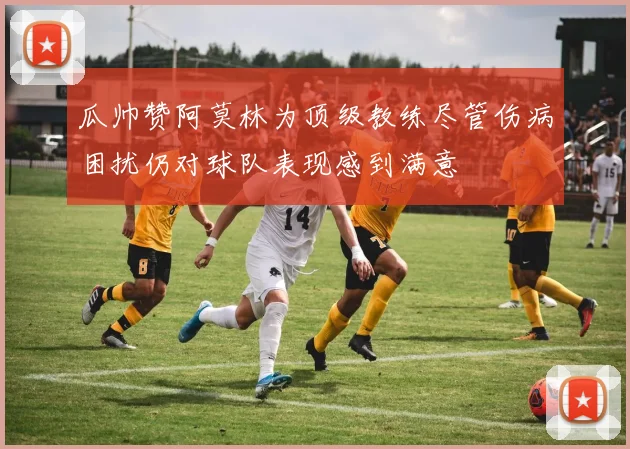 瓜帅赞阿莫林为顶级教练尽管伤病困扰仍对球队表现感到满意