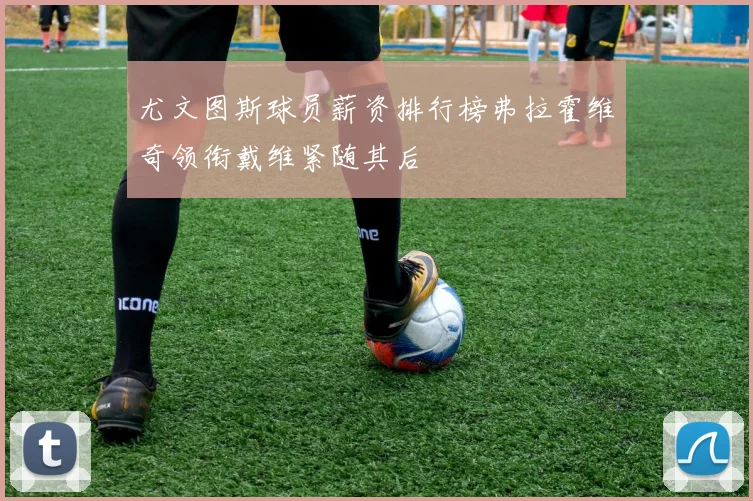 尤文图斯球员薪资排行榜弗拉霍维奇领衔戴维紧随其后
