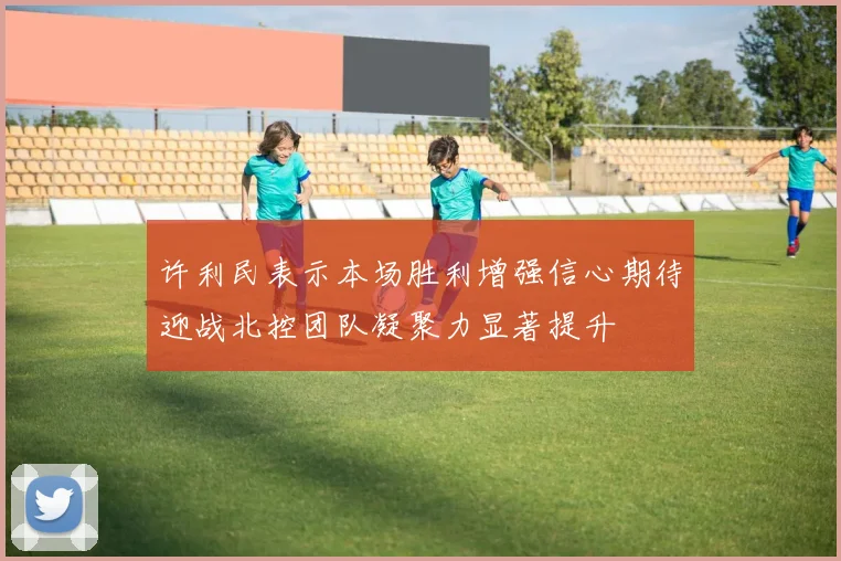 许利民表示本场胜利增强信心期待迎战北控团队凝聚力显著提升