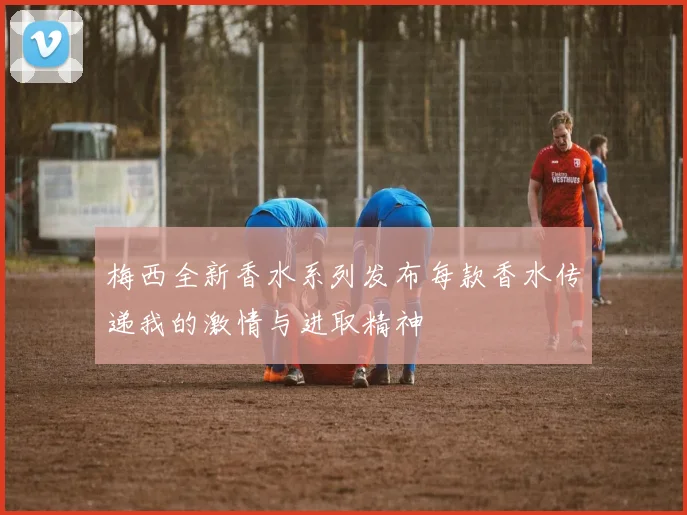 梅西全新香水系列发布每款香水传递我的激情与进取精神