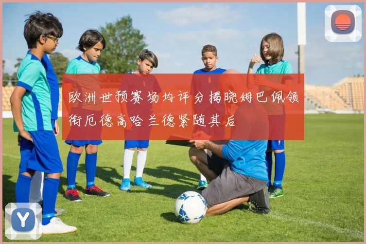欧洲世预赛场均评分揭晓姆巴佩领衔厄德高哈兰德紧随其后