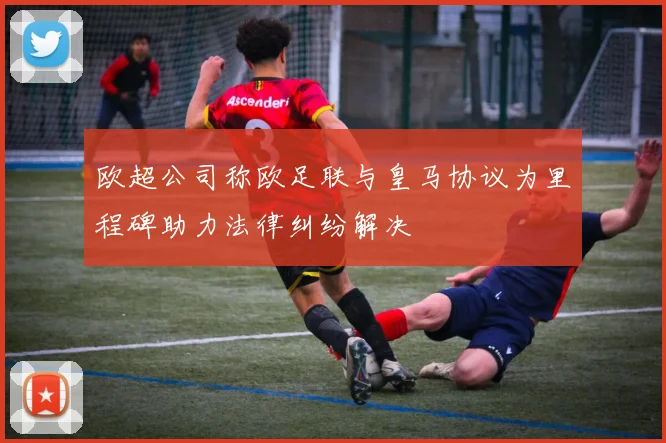 欧超公司称欧足联与皇马协议为里程碑助力法律纠纷解决