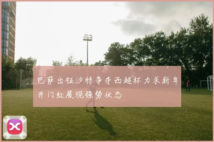巴萨出征沙特争夺西超杯力求新年开门红展现强势状态