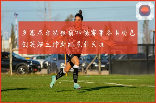 罗塞尼尔执教前四场赛事各具特色创英超主帅新纪录引关注