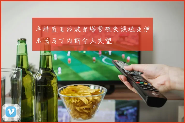 丰特直言拉波尔塔管理失误送走伊尼戈马丁内斯令人失望