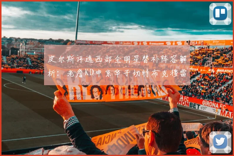 皮尔斯评选西部全明星替补阵容解析：老詹KD申京华子切特布克穆雷的实力对比