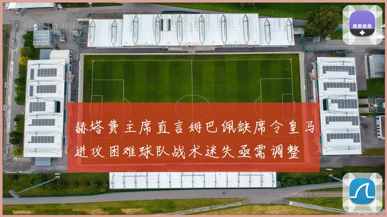 赫塔费主席直言姆巴佩缺席令皇马进攻困难球队战术迷失亟需调整