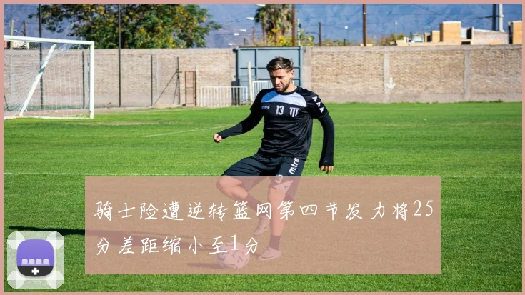 骑士险遭逆转篮网第四节发力将25分差距缩小至1分